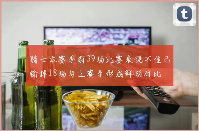 骑士本赛季前39场比赛表现不佳已输掉18场与上赛季形成鲜明对比