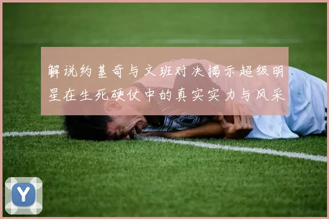解说约基奇与文班对决揭示超级明星在生死硬仗中的真实实力与风采