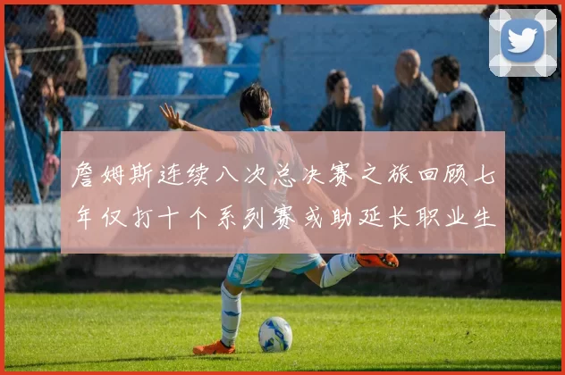 詹姆斯连续八次总决赛之旅回顾七年仅打十个系列赛或助延长职业生涯