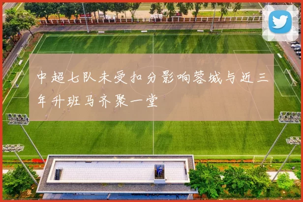 中超七队未受扣分影响蓉城与近三年升班马齐聚一堂
