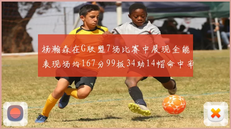 杨瀚森在G联盟7场比赛中展现全能表现场均167分99板34助14帽命中率超五成