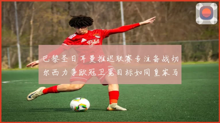 巴黎圣日耳曼推迟联赛专注备战切尔西力争欧冠卫冕目标如同皇家马德里