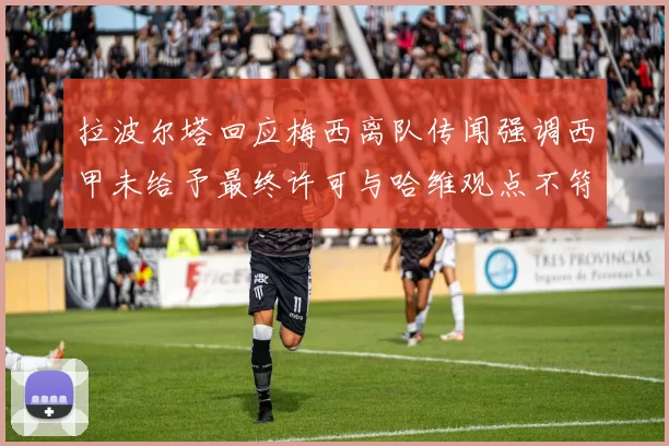 拉波尔塔回应梅西离队传闻强调西甲未给予最终许可与哈维观点不符