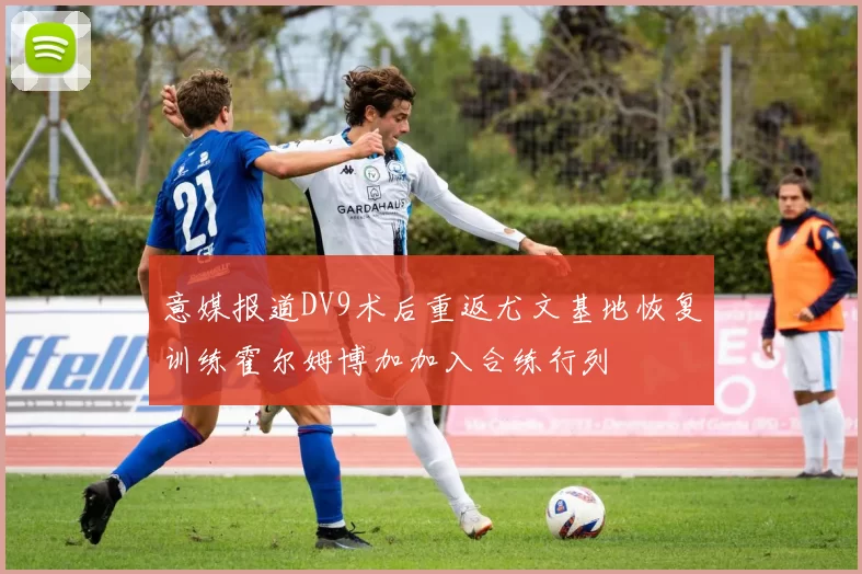 意媒报道DV9术后重返尤文基地恢复训练霍尔姆博加加入合练行列