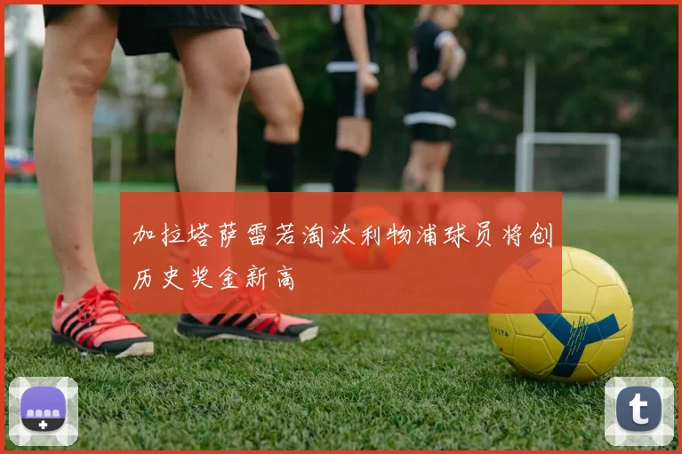 加拉塔萨雷若淘汰利物浦球员将创历史奖金新高