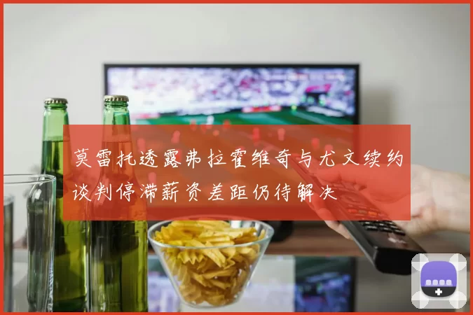 莫雷托透露弗拉霍维奇与尤文续约谈判停滞薪资差距仍待解决