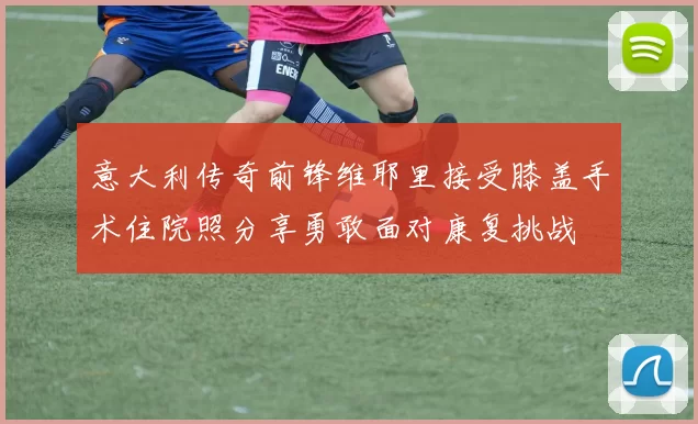 意大利传奇前锋维耶里接受膝盖手术住院照分享勇敢面对康复挑战