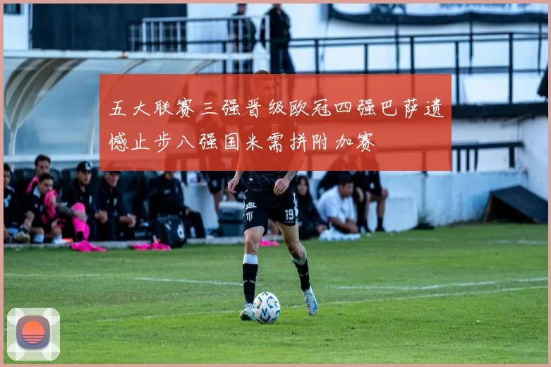 五大联赛三强晋级欧冠四强巴萨遗憾止步八强国米需拼附加赛
